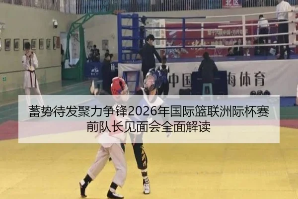 蓄势待发聚力争锋2026年国际篮联洲际杯赛前队长见面会全面解读